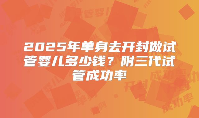 2025年单身去开封做试管婴儿多少钱？附三代试管成功率