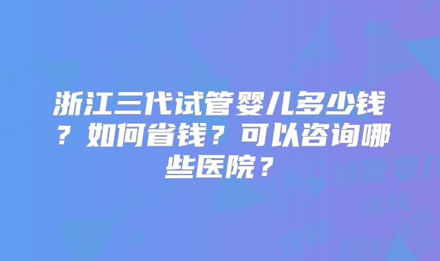 浙江三代试管婴儿多少钱？如何省钱？可以咨询哪些医院？