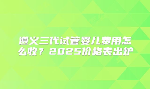 遵义三代试管婴儿费用怎么收？2025价格表出炉