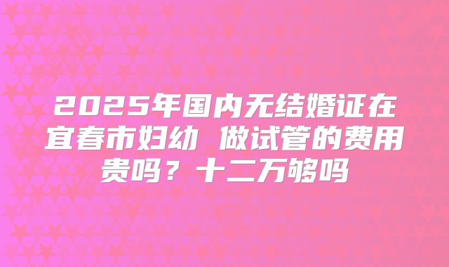 2025年国内无结婚证在宜春市妇幼 做试管的费用贵吗？十二万够吗