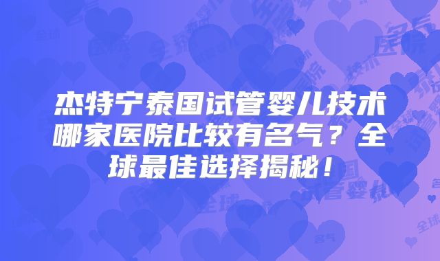 杰特宁泰国试管婴儿技术哪家医院比较有名气？全球最佳选择揭秘！