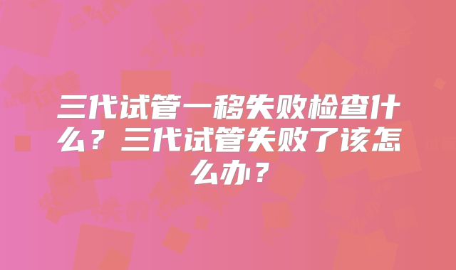三代试管一移失败检查什么？三代试管失败了该怎么办？