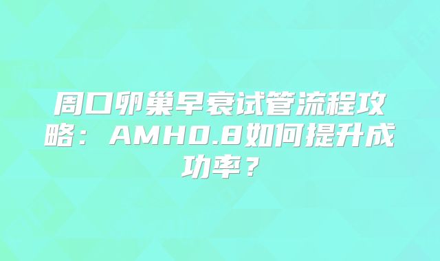 周口卵巢早衰试管流程攻略:AMH0.8如何提升成功率?