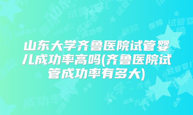 山东大学齐鲁医院试管婴儿成功率高吗(齐鲁医院试管成功率有多大)