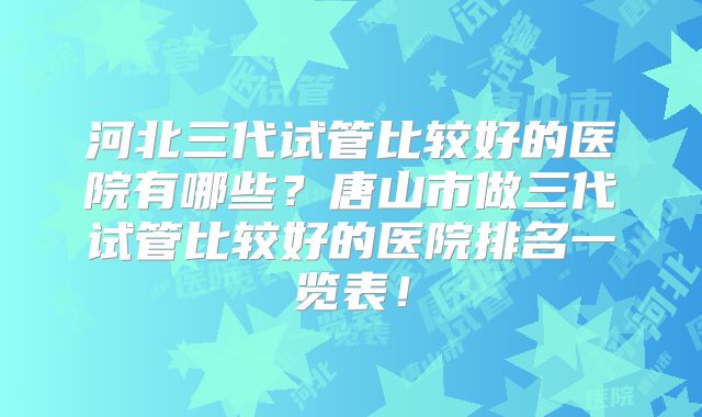 河北三代试管比较好的医院有哪些？唐山市做三代试管比较好的医院排名一览表！