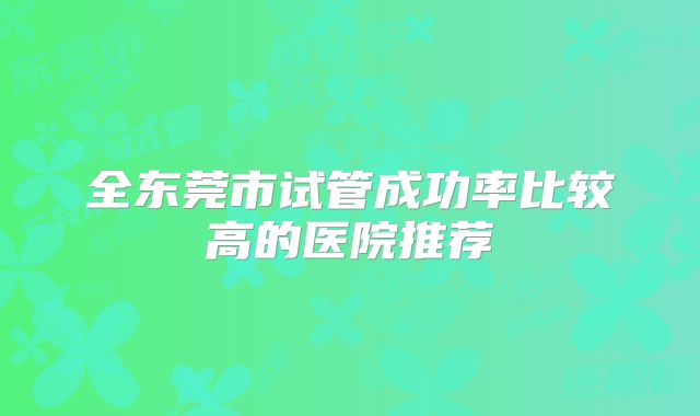 全东莞市试管成功率比较高的医院推荐