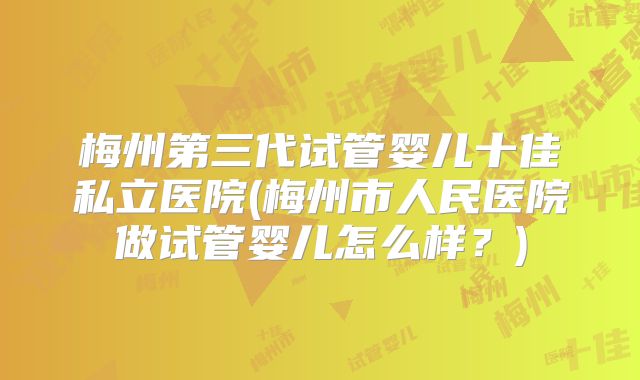 梅州第三代试管婴儿十佳私立医院(梅州市人民医院做试管婴儿怎么样?)