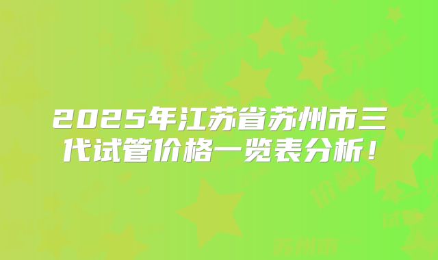 2025年江苏省苏州市三代试管价格一览表分析!