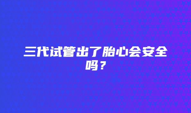 三代试管出了胎心会安全吗？