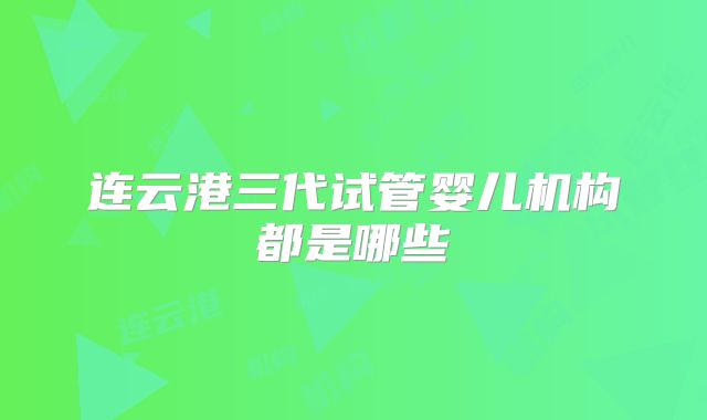 连云港三代试管婴儿机构都是哪些