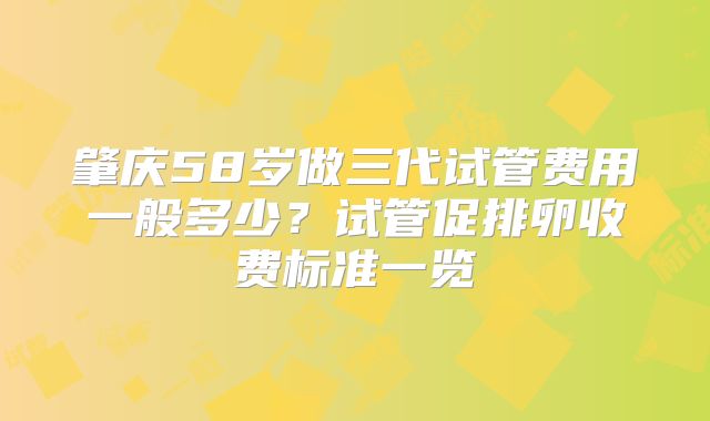 肇庆58岁做三代试管费用一般多少?试管促排卵收费标准一览