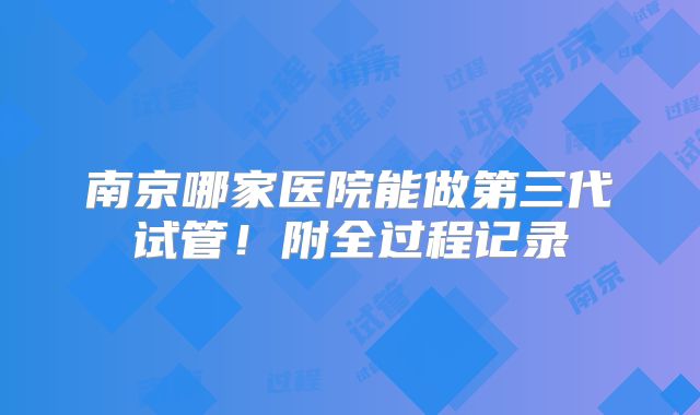 南京哪家医院能做第三代试管！附全过程记录