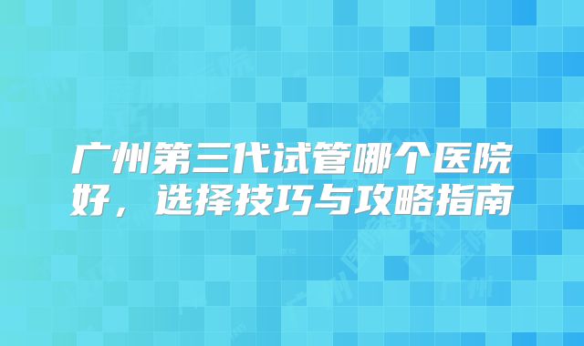 广州第三代试管哪个医院好，选择技巧与攻略指南