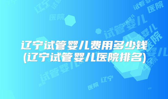 辽宁试管婴儿费用多少钱(辽宁试管婴儿医院排名)