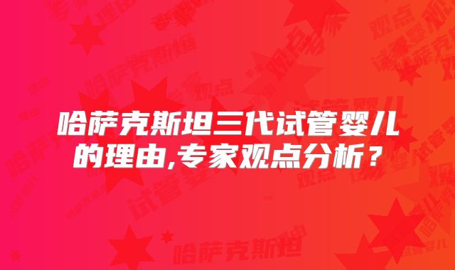 哈萨克斯坦三代试管婴儿的理由,专家观点分析？