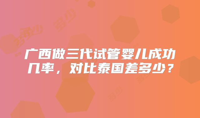 广西做三代试管婴儿成功几率,对比泰国差多少?