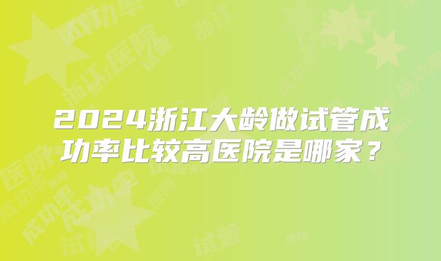 2024浙江大龄做试管成功率比较高医院是哪家?
