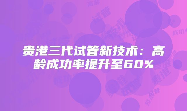 贵港三代试管新技术：高龄成功率提升至60%