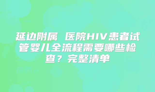 延边附属 医院HIV患者试管婴儿全流程需要哪些检查？完整清单