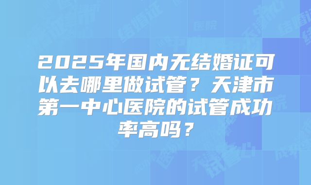 2025年国内无结婚证可以去哪里做试管?天津市第一中心医院的试管成功率高吗?