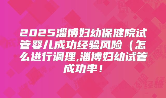 2025淄博妇幼保健院试管婴儿成功经验风险（怎么进行调理,淄博妇幼试管成功率！