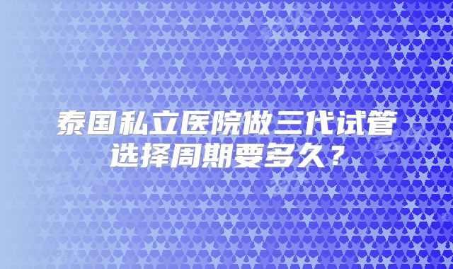 泰国私立医院做三代试管选择周期要多久?