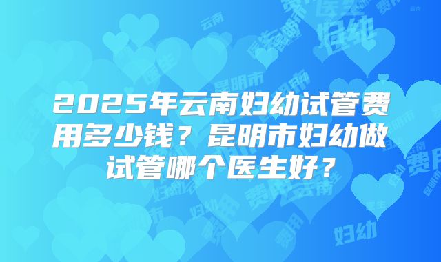 2025年云南妇幼试管费用多少钱?昆明市妇幼做试管哪个医生好?