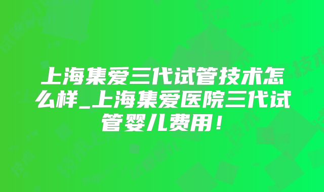 上海集爱三代试管技术怎么样_上海集爱医院三代试管婴儿费用！