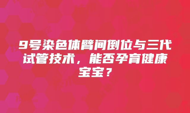 9号染色体臂间倒位与三代试管技术,能否孕育健康宝宝?