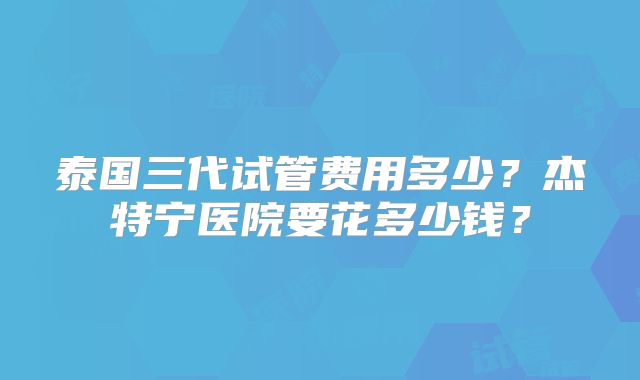 泰国三代试管费用多少？杰特宁医院要花多少钱？