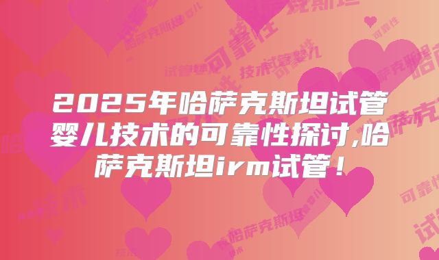 2025年哈萨克斯坦试管婴儿技术的可靠性探讨,哈萨克斯坦irm试管！