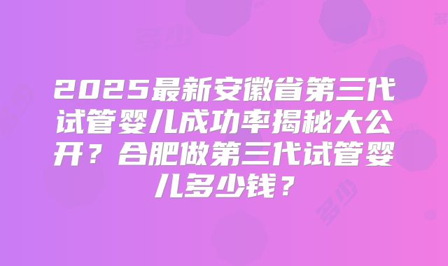 2025最新安徽省第三代试管婴儿成功率揭秘大公开?合肥做第三代试管婴儿多少钱?