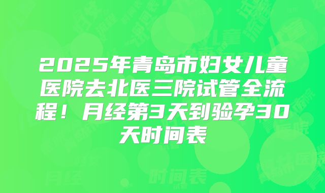 2025年青岛市妇女儿童医院去北医三院试管全流程！月经第3天到验孕30天时间表