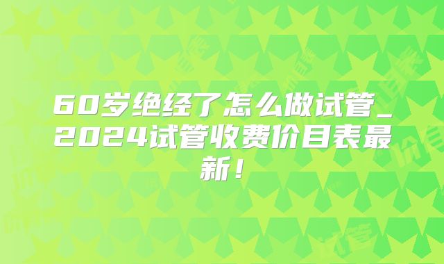 60岁绝经了怎么做试管_2024试管收费价目表最新!