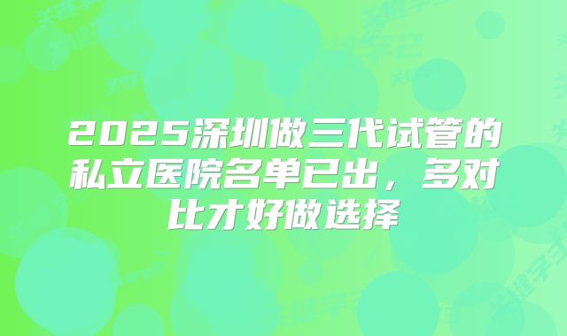 2025深圳做三代试管的私立医院名单已出,多对比才好做选择