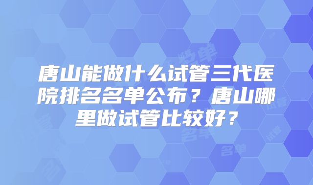 唐山能做什么试管三代医院排名名单公布?唐山哪里做试管比较好?