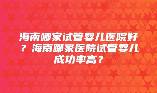 海南哪家试管婴儿医院好?海南哪家医院试管婴儿成功率高?