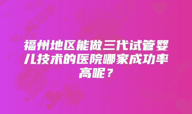 福州地区能做三代试管婴儿技术的医院哪家成功率高呢？