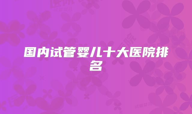 国内试管婴儿十大医院排名