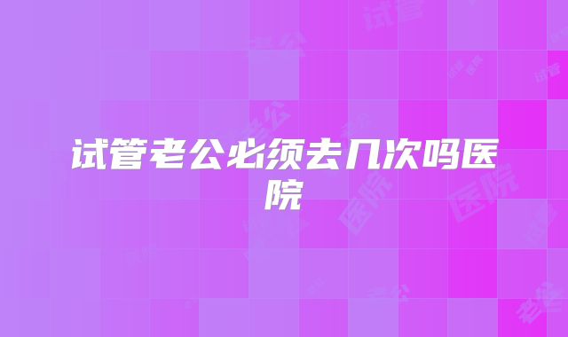 试管老公必须去几次吗医院
