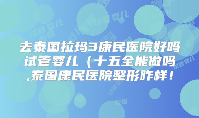 去泰国拉玛3康民医院好吗试管婴儿(十五全能做吗,泰国康民医院整形咋样!