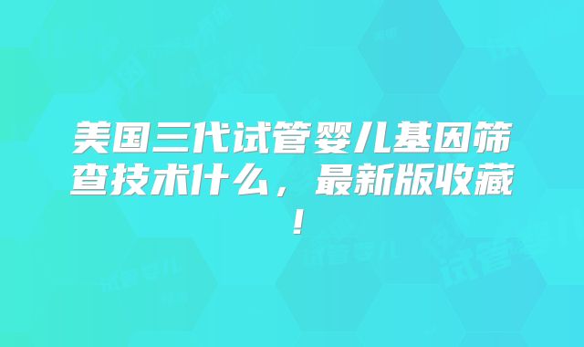 美国三代试管婴儿基因筛查技术什么,最新版收藏!