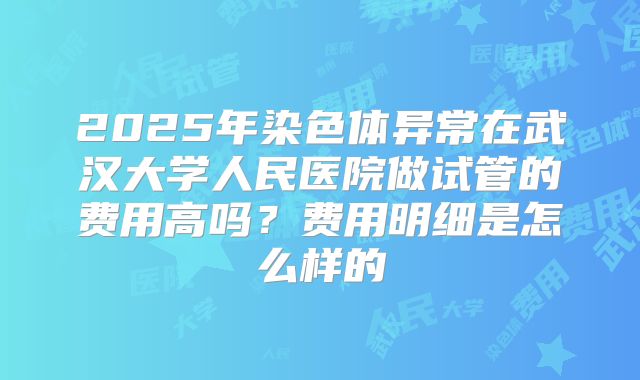 2025年染色体异常在武汉大学人民医院做试管的费用高吗？费用明细是怎么样的