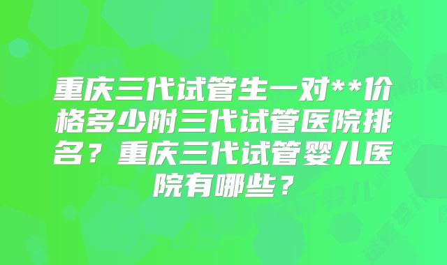 重庆三代试管生一对**价格多少附三代试管医院排名？重庆三代试管婴儿医院有哪些？