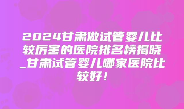 2024甘肃做试管婴儿比较厉害的医院排名榜揭晓_甘肃试管婴儿哪家医院比较好！