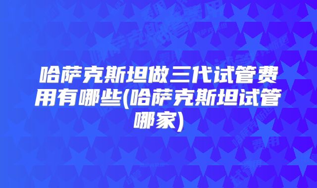 哈萨克斯坦做三代试管费用有哪些(哈萨克斯坦试管哪家)