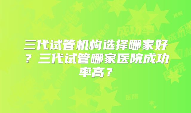 三代试管机构选择哪家好?三代试管哪家医院成功率高?