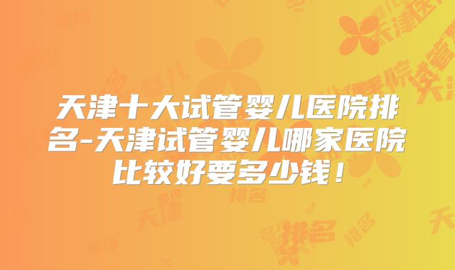 天津十大试管婴儿医院排名-天津试管婴儿哪家医院比较好要多少钱！