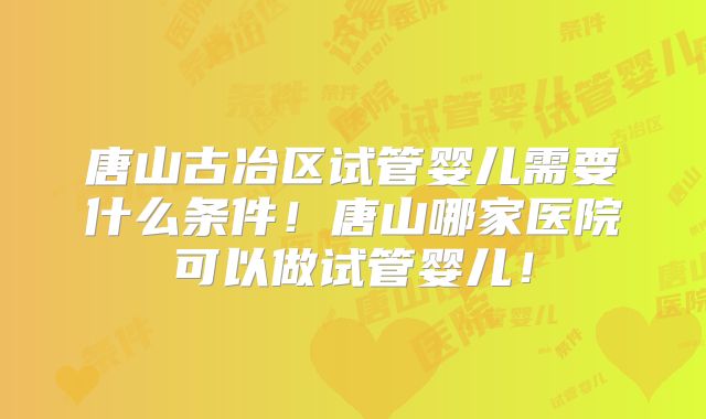 唐山古冶区试管婴儿需要什么条件！唐山哪家医院可以做试管婴儿！