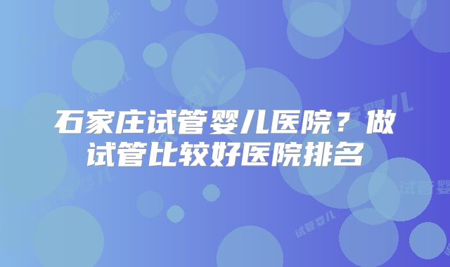 石家庄试管婴儿医院?做试管比较好医院排名